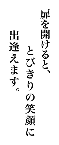 扉を開けると、飛び切りの笑顔に出逢えます。